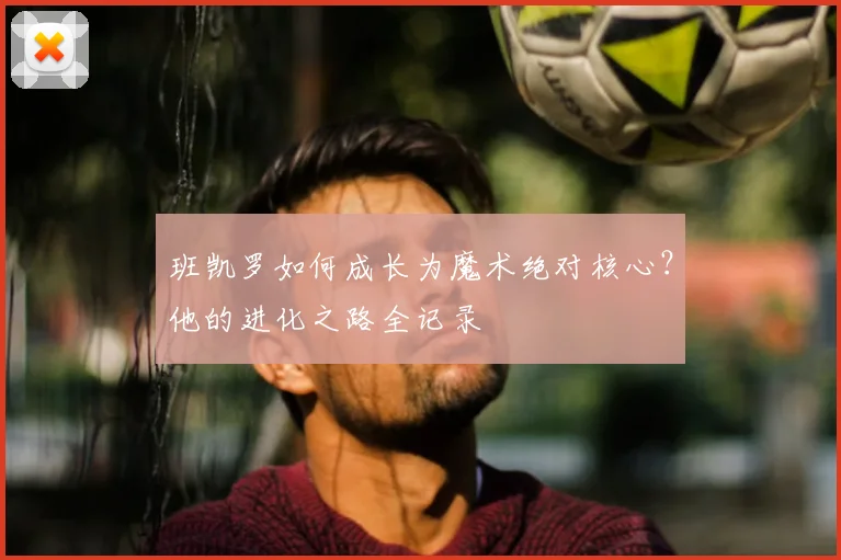 班凯罗如何成长为魔术绝对核心？他的进化之路全记录