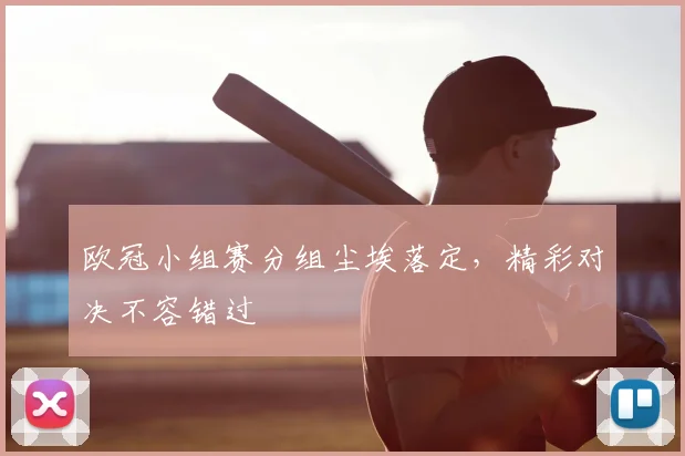 欧冠小组赛分组尘埃落定，精彩对决不容错过
