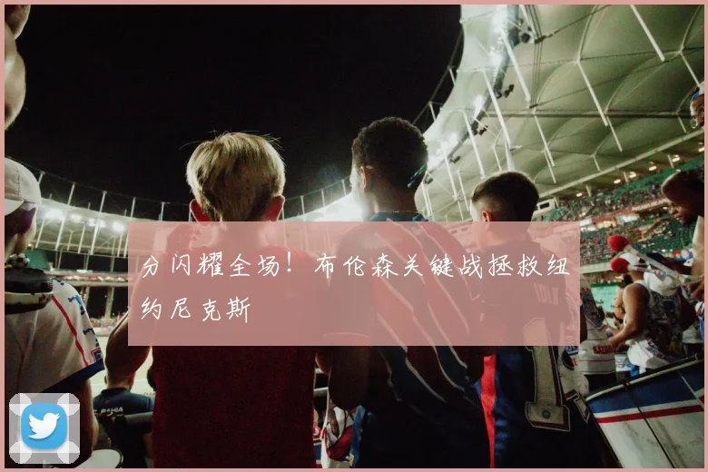 分闪耀全场!布伦森关键战拯救纽约尼克斯