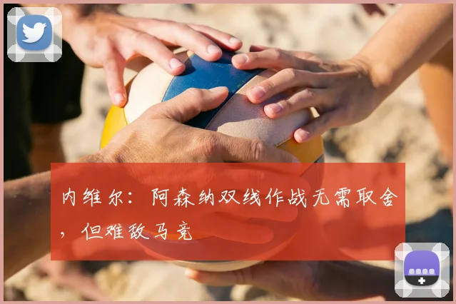 内维尔:阿森纳双线作战无需取舍,但难敌马竞