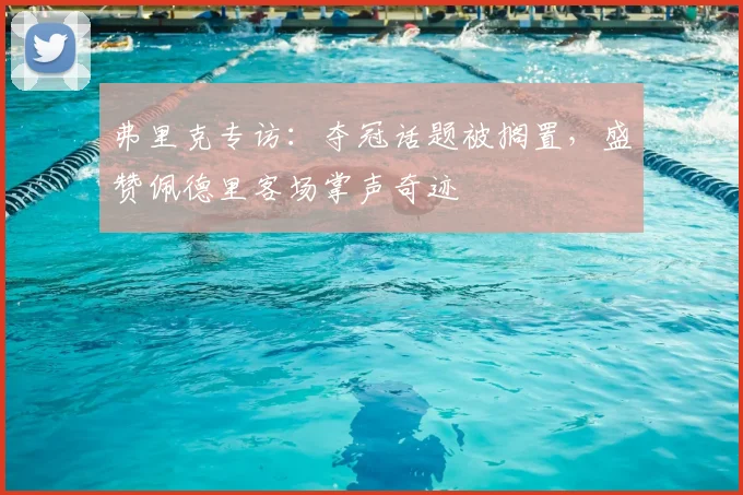 弗里克专访：夺冠话题被搁置，盛赞佩德里客场掌声奇迹