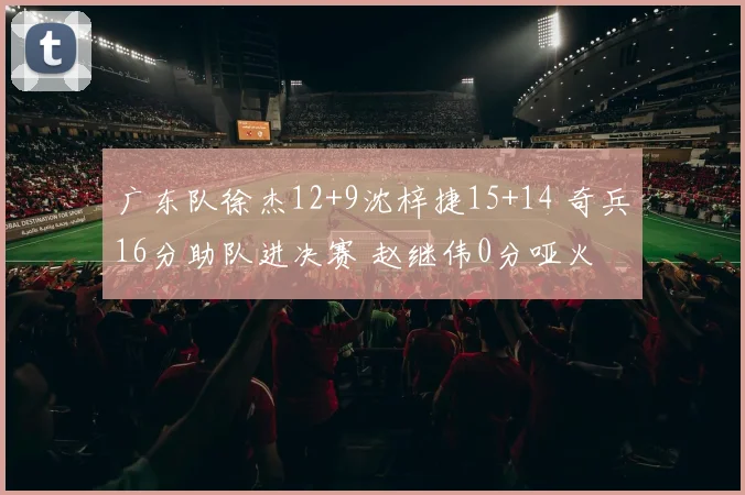 广东队徐杰12+9沈梓捷15+14 奇兵16分助队进决赛 赵继伟0分哑火