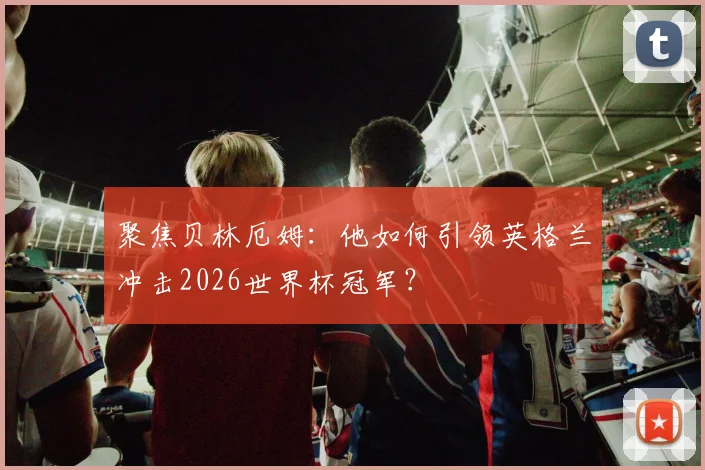聚焦贝林厄姆：他如何引领英格兰冲击2026世界杯冠军？