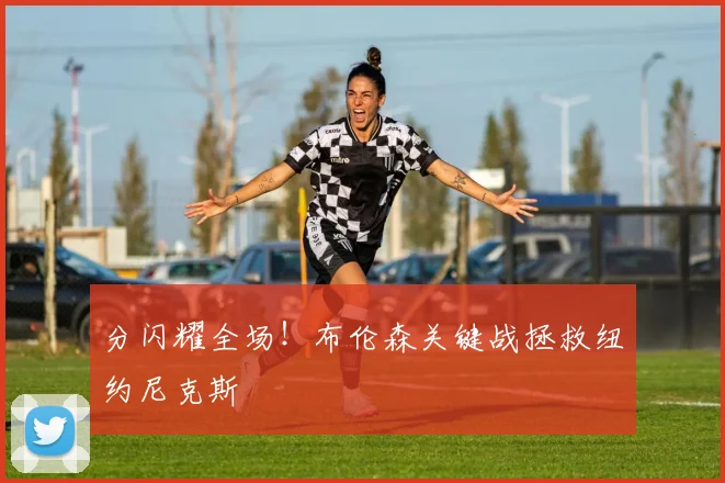 分闪耀全场！布伦森关键战拯救纽约尼克斯