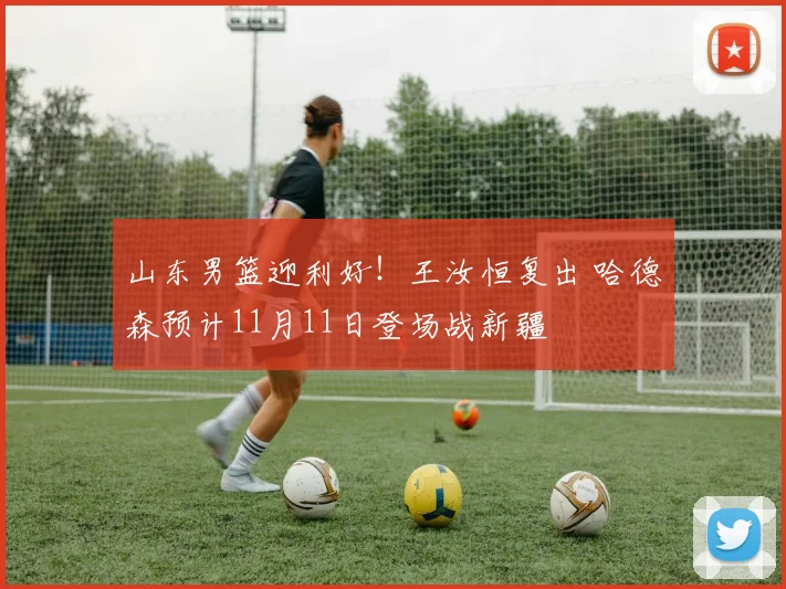 山东男篮迎利好！王汝恒复出 哈德森预计11月11日登场战新疆