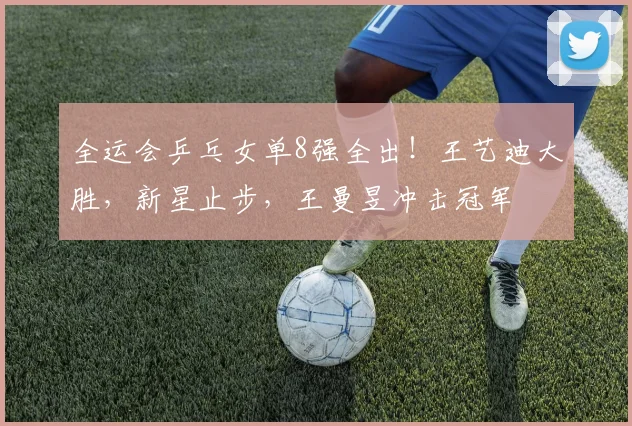全运会乒乓女单8强全出!王艺迪大胜,新星止步,王曼昱冲击冠军