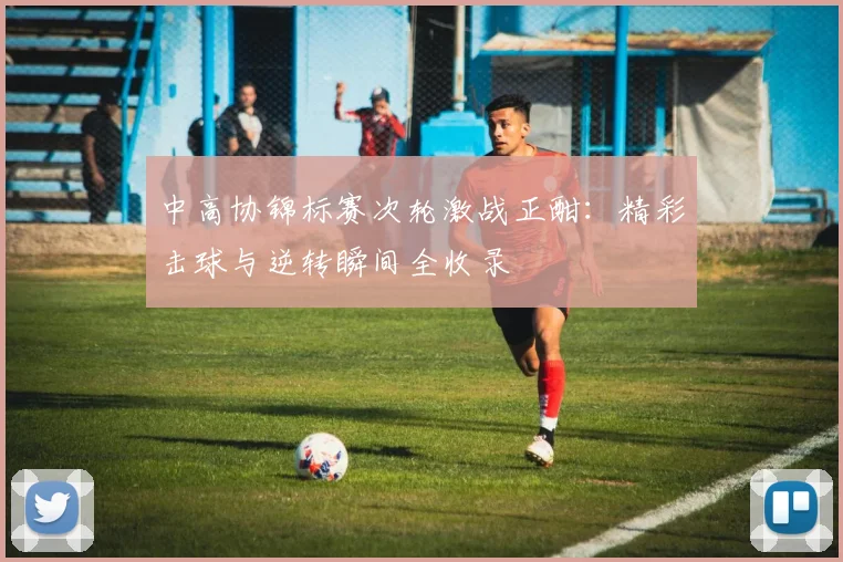 中高协锦标赛次轮激战正酣:精彩击球与逆转瞬间全收录