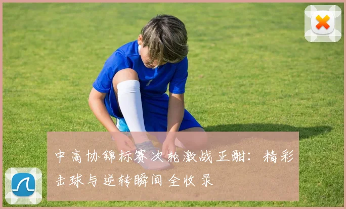 中高协锦标赛次轮激战正酣：精彩击球与逆转瞬间全收录