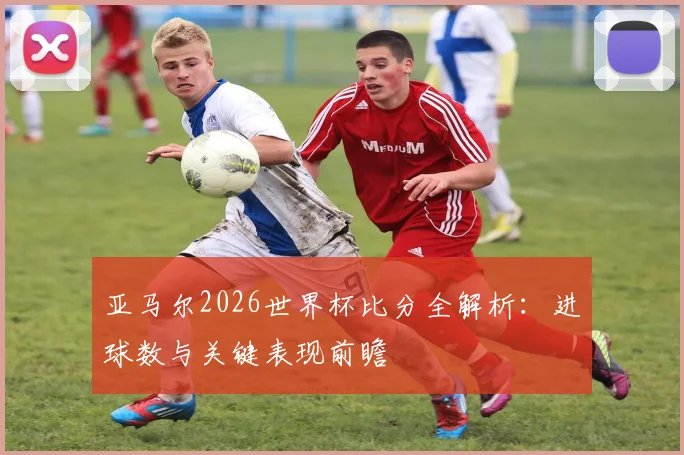 亚马尔2026世界杯比分全解析:进球数与关键表现前瞻