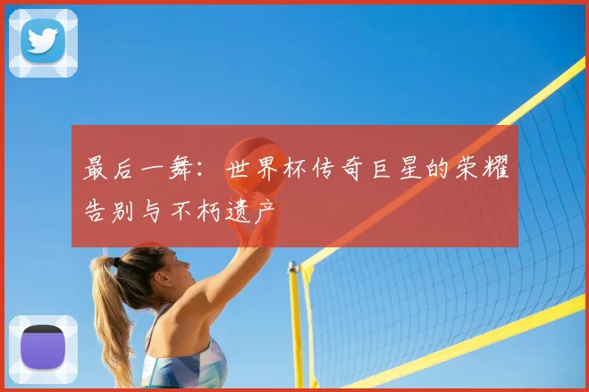 最后一舞:世界杯传奇巨星的荣耀告别与不朽遗产