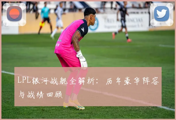 LPL银河战舰全解析：历年豪华阵容与战绩回顾