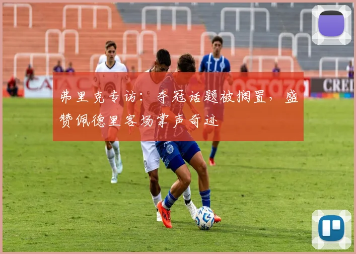 弗里克专访:夺冠话题被搁置,盛赞佩德里客场掌声奇迹